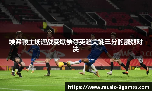 埃弗顿主场迎战曼联争夺英超关键三分的激烈对决