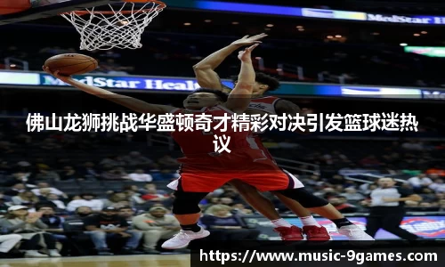佛山龙狮挑战华盛顿奇才精彩对决引发篮球迷热议