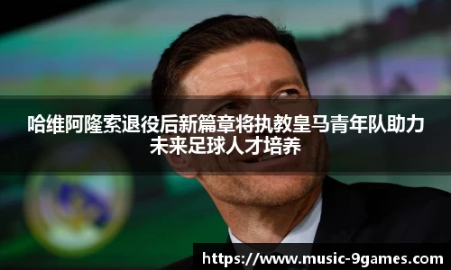 哈维阿隆索退役后新篇章将执教皇马青年队助力未来足球人才培养