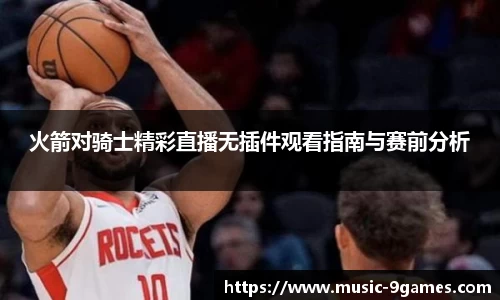 火箭对骑士精彩直播无插件观看指南与赛前分析
