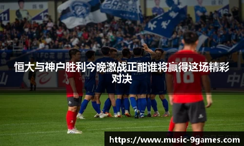 恒大与神户胜利今晚激战正酣谁将赢得这场精彩对决